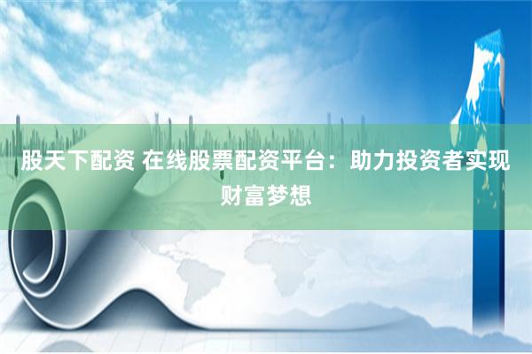 股天下配资 在线股票配资平台：助力投资者实现财富梦想