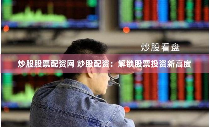 炒股股票配资网 炒股配资：解锁股票投资新高度