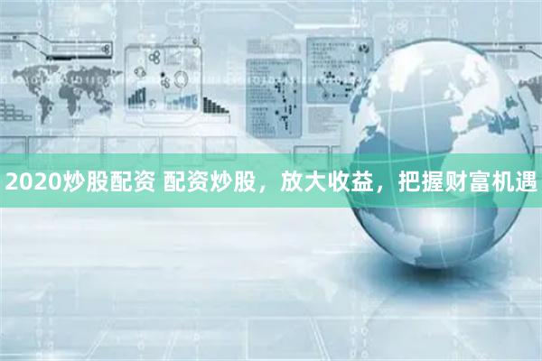 2020炒股配资 配资炒股，放大收益，把握财富机遇