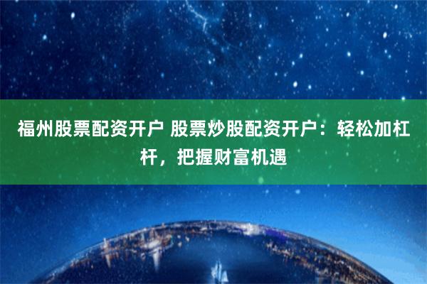 福州股票配资开户 股票炒股配资开户：轻松加杠杆，把握财富机遇