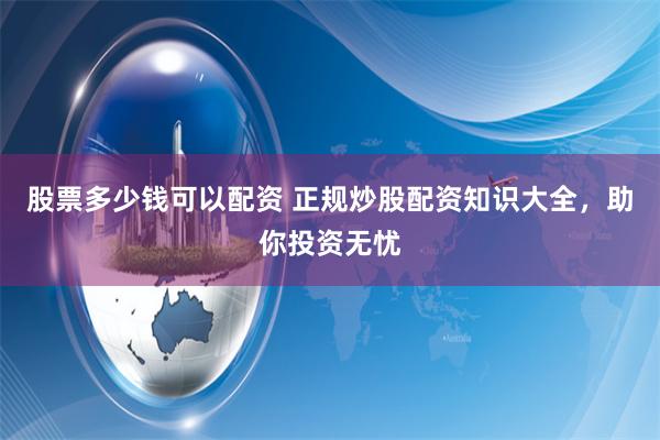 股票多少钱可以配资 正规炒股配资知识大全，助你投资无忧