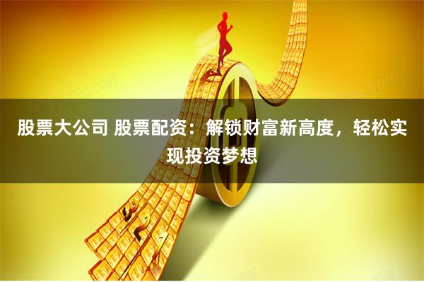 股票大公司 股票配资：解锁财富新高度，轻松实现投资梦想