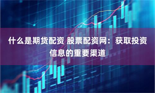 什么是期货配资 股票配资网：获取投资信息的重要渠道