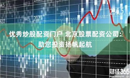 优秀炒股配资门户 北京股票配资公司：助您投资扬帆起航