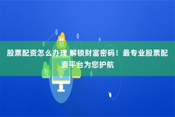 股票配资怎么办理 解锁财富密码！最专业股票配资平台为您护航