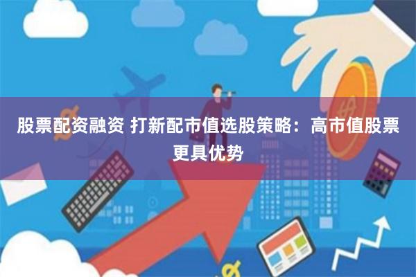 股票配资融资 打新配市值选股策略：高市值股票更具优势