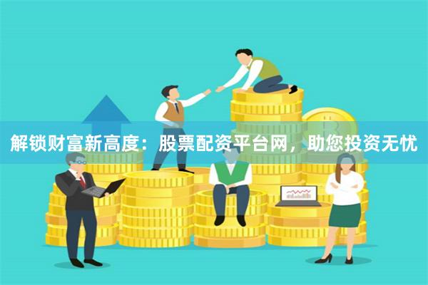 解锁财富新高度：股票配资平台网，助您投资无忧
